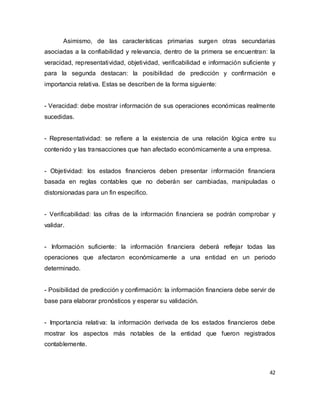 42
Asimismo, de las características primarias surgen otras secundarias
asociadas a la confiabilidad y relevancia, dentro de la primera se encuentran: la
veracidad, representatividad, objetividad, verificabilidad e información suficiente y
para la segunda destacan: la posibilidad de predicción y confirmación e
importancia relativa. Estas se describen de la forma siguiente:
- Veracidad: debe mostrar información de sus operaciones económicas realmente
sucedidas.
- Representatividad: se refiere a la existencia de una relación lógica entre su
contenido y las transacciones que han afectado económicamente a una empresa.
- Objetividad: los estados financieros deben presentar información financiera
basada en reglas contables que no deberán ser cambiadas, manipuladas o
distorsionadas para un fin especifico.
- Verificabilidad: las cifras de la información financiera se podrán comprobar y
validar.
- Información suficiente: la información financiera deberá reflejar todas las
operaciones que afectaron económicamente a una entidad en un periodo
determinado.
- Posibilidad de predicción y confirmación: la información financiera debe servir de
base para elaborar pronósticos y esperar su validación.
- Importancia relativa: la información derivada de los estados financieros debe
mostrar los aspectos más notables de la entidad que fueron registrados
contablemente.
 
