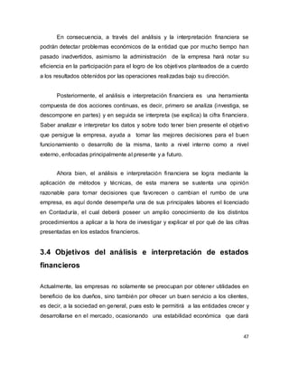 47
En consecuencia, a través del análisis y la interpretación financiera se
podrán detectar problemas económicos de la entidad que por mucho tiempo han
pasado inadvertidos, asimismo la administración de la empresa hará notar su
eficiencia en la participación para el logro de los objetivos planteados de a cuerdo
a los resultados obtenidos por las operaciones realizadas bajo su dirección.
Posteriormente, el análisis e interpretación financiera es una herramienta
compuesta de dos acciones continuas, es decir, primero se analiza (investiga, se
descompone en partes) y en seguida se interpreta (se explica) la cifra financiera.
Saber analizar e interpretar los datos y sobre todo tener bien presente el objetivo
que persigue la empresa, ayuda a tomar las mejores decisiones para el buen
funcionamiento o desarrollo de la misma, tanto a nivel interno como a nivel
externo, enfocadas principalmente al presente y a futuro.
Ahora bien, el análisis e interpretación financiera se logra mediante la
aplicación de métodos y técnicas, de esta manera se sustenta una opinión
razonable para tomar decisiones que favorecen o cambian el rumbo de una
empresa, es aquí donde desempeña una de sus principales labores el licenciado
en Contaduría, el cual deberá poseer un amplio conocimiento de los distintos
procedimientos a aplicar a la hora de investigar y explicar el por qué de las cifras
presentadas en los estados financieros.
3.4 Objetivos del análisis e interpretación de estados
financieros
Actualmente, las empresas no solamente se preocupan por obtener utilidades en
beneficio de los dueños, sino también por ofrecer un buen servicio a los clientes,
es decir, a la sociedad en general, pues esto le permitirá a las entidades crecer y
desarrollarse en el mercado, ocasionando una estabilidad económica que dará
 