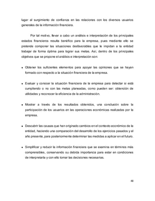 48
lugar al surgimiento de confianza en las relaciones con los diversos usuarios
generales de la información financiera.
Por tal motivo, llevar a cabo un análisis e interpretación de los principales
estados financieros resulta benéfico para la empresa, pues mediante ello se
pretende componer las situaciones desfavorables que le impidan a la entidad
trabajar de forma óptima para lograr sus metas. Así, dentro de los principales
objetivos que se propone el análisis e interpretación son:
Obtener los suficientes elementos para apoyar las opiniones que se hayan
formado con respecto a la situación financiera de la empresa.
Evaluar y conocer la situación financiera de la empresa para detectar si está
cumpliendo o no con las metas planeadas, como pueden ser: obtención de
utilidades y reconocer la eficiencia de la administración.
Mostrar a través de los resultados obtenidos, una conclusión sobre la
participación de los usuarios en las operaciones económicas realizadas por la
empresa.
Descubrir las causas que han originado cambios en el contexto económico de la
entidad, haciendo una comparación del desarrollo de los ejercicios pasados y el
año presente, para posteriormente determinar las medidas a aplicar en el futuro.
Simplificar y reducir la información financiera que se examina en términos más
comprensibles, conservando su debida importancia para estar en condiciones
de interpretarla y con ello tomar las decisiones necesarias.
 