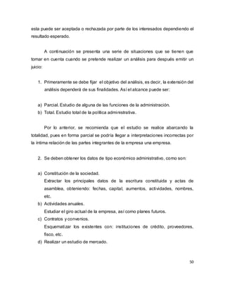 50
esta puede ser aceptada o rechazada por parte de los interesados dependiendo el
resultado esperado.
A continuación se presenta una serie de situaciones que se tienen que
tomar en cuenta cuando se pretende realizar un análisis para después emitir un
juicio:
1. Primeramente se debe fijar el objetivo del análisis, es decir, la extensión del
análisis dependerá de sus finalidades. Así el alcance puede ser:
a) Parcial. Estudio de alguna de las funciones de la administración.
b) Total. Estudio total de la política administrativa.
Por lo anterior, se recomienda que el estudio se realice abarcando la
totalidad, pues en forma parcial se podría llegar a interpretaciones incorrectas por
la íntima relación de las partes integrantes de la empresa una empresa.
2. Se deben obtener los datos de tipo económico administrativo, como son:
a) Constitución de la sociedad.
Extractar los principales datos de la escritura constituida y actas de
asamblea, obteniendo: fechas, capital, aumentos, actividades, nombres,
etc.
b) Actividades anuales.
Estudiar el giro actual de la empresa, así como planes futuros.
c) Contratos y convenios.
Esquematizar los existentes con: instituciones de crédito, proveedores,
fisco, etc.
d) Realizar un estudio de mercado.
 