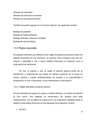53
Almacén de materiales
Almacén de productos en proceso
Almacén de artículos terminados
También se pueden agrupar en “consumos internos”, las siguientes cuentas:
Bodega de papelería
Bodega de material eléctrico
Bodega de llantas, cámaras y corbatas
Bodega de ropa de trabajo
1.5.2 Reglas especiales
Ha quedado asentado que además de las reglas de aplicación general a todos los
estados financieros de las empresas, se aprecian otros principios que solo son
propios o aplicables a uno o varios estados financieros en especial, como a
continuación se mencionan.
Por eso, el análisis a que se sujete el balance general podrá ser la
clasificación y reclasificación que desee el analista, pudiendo ser el grupo de
activos, pasivos o capital, reclasificándolos de acuerdo a su disponibilidad o
recuperación a corto o largo plazo. Como observamos a continuación:
1.5.2.1 Reglas aplicables al balance general
Se han eliminado los grupos de cargos y créditos diferidos, en cambio se adiciono
el “otro activo” mas adelante se mencionaran las razones para tales
modificaciones. Con el objeto de proporcionar una explicación detallada sobre el
análisis a este estado financiero se han agrupado de la siguiente manera:
I. ACTIVO
 