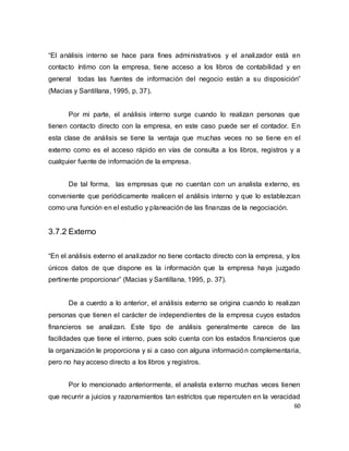 60
“El análisis interno se hace para fines administrativos y el analizador está en
contacto íntimo con la empresa, tiene acceso a los libros de contabilidad y en
general todas las fuentes de información del negocio están a su disposición”
(Macias y Santillana, 1995, p. 37).
Por mi parte, el análisis interno surge cuando lo realizan personas que
tienen contacto directo con la empresa, en este caso puede ser el contador. En
esta clase de análisis se tiene la ventaja que muchas veces no se tiene en el
externo como es el acceso rápido en vías de consulta a los libros, registros y a
cualquier fuente de información de la empresa.
De tal forma, las empresas que no cuentan con un analista externo, es
conveniente que periódicamente realicen el análisis interno y que lo establezcan
como una función en el estudio y planeación de las finanzas de la negociación.
3.7.2 Externo
“En el análisis externo el analizador no tiene contacto directo con la empresa, y los
únicos datos de que dispone es la información que la empresa haya juzgado
pertinente proporcionar” (Macias y Santillana, 1995, p. 37).
De a cuerdo a lo anterior, el análisis externo se origina cuando lo realizan
personas que tienen el carácter de independientes de la empresa cuyos estados
financieros se analizan. Este tipo de análisis generalmente carece de las
facilidades que tiene el interno, pues solo cuenta con los estados financieros que
la organización le proporciona y si a caso con alguna información complementaria,
pero no hay acceso directo a los libros y registros.
Por lo mencionado anteriormente, el analista externo muchas veces tienen
que recurrir a juicios y razonamientos tan estrictos que repercuten en la veracidad
 