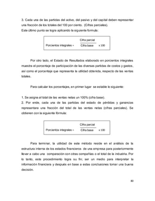 80
3. Cada una de las partidas del activo, del pasivo y del capital deben representar
una fracción de los totales del 100 por ciento. (Cifras parciales).
Este último punto se logra aplicando la siguiente formula:
Por otro lado, el Estado de Resultados elaborado en porcientos integrales
muestra el porcentaje de participación de las diversas partidas de costos y gastos,
así como el porcentaje que representa la utilidad obtenida, respecto de las ventas
totales.
Para calcular los porcentajes, en primer lugar se estable lo siguiente:
1. Se asigna al total de las ventas netas un 100% (cifra base).
2. Por ende, cada una de las partidas del estado de pérdidas y ganancias
representara una fracción del total de las ventas netas (cifras parciales). Se
obtienen con la siguiente fórmula:
Para terminar, la utilidad de este método reside en el análisis de la
estructura interna de los estados financieros de una empresa para posteriormente
llevar a cabo una comparación con otras compañías o el total de la industria. Por
lo tanto, este procedimiento logra su fin; ser un medio para interpretar la
información financiera y después en base a estas conclusiones tomar una buena
decisión.
Porcientos integrales = x 100
Cifra parcial
Cifra base
Porcientos integrales = x 100
Cifra parcial
Cifra base
 
