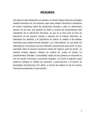 1
RESUMEN
A lo largo de esta monografía, se realizara un estudio integro sobre los principales
estados financieros de una empresa, pues estos reflejan información cuantitativa
de mucha importancia sobre las operaciones llevadas a cabo en determinado
periodo. Es por ello, que también se darán a conocer las características más
importantes de la información financiera, ya que es la base para la toma de
decisiones de los usuarios internos y externos de la entidad. Asimismo, se
delimitaran los objetivos y la importancia de aplicar un análisis a los estados
financieros para posteriormente proceder a su interpretación, la cual debe ser
externada por una persona con los suficientes conocimientos para emitir un juicio
razonable sobre la situación económica actual del negocio, para tal acción se
requiere emplear algunos métodos de análisis los cuales se dividen en
procedimientos verticales u horizontales; dentro de los primeros se encuentra el
uso de razones financieras y porcientos integrales, en cuanto al segundo grupo
podemos distinguir al método de aumentos y disminuciones y la técnica de
porcentajes de tendencias. Por ultimo, a manera de explicar el uso de razones
financieras se presenta un caso práctico.
 
