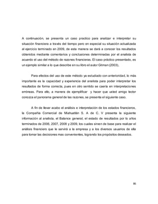 86
A continuación, se presenta un caso practico para analizar e interpretar su
situación financiera a través del tiempo pero en especial su situación actualizada
al ejercicio terminado en 2009, de esta manera se dará a conocer los resultados
obtenidos mediante comentarios y conclusiones determinadas por el analista de
acuerdo el uso del método de razones financieras. El caso práctico presentado, es
un ejemplo similar a lo que describe en su libro el autor Gitman (2003),
Para efectos del uso de este método ya estudiado con anterioridad, lo más
importante es la capacidad y experiencia del analista para poder interpretar los
resultados de forma correcta, pues en otro sentido se caería en interpretaciones
erróneas. Para ello, a manera de ejemplificar y hacer que usted amigo lector
conozca el panorama general de las razones, se presenta el siguiente caso.
A fin de llevar acabo el análisis e interpretación de los estados financieros,
la Compañía Comercial de Miahuatlán S. A de C. V presenta la siguiente
información al analista, el Balance general, el estado de resultados por lo años
terminados de 2006, 2007, 2008 y 2009, los cuales sirven de base para realizar el
análisis financiero que le servirá a la empresa y a los diversos usuarios de ella
para tomar las decisiones mas convenientes, logrando los propósitos deseados.
 