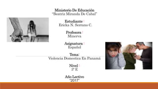 Ministerio De Educación
“Beatriz Miranda De Cabal”
Estudiante :
Ericka N. Serrano C.
Profesora :
Minerva
Asignatura :
Español
Tema:
Violencia Domestica En Panamá
Nivel :
3º E
Año Lectivo
“2017”
 