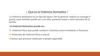 ¿ Que es la Violencia Domestica ?
La violencia domestica es un tipo de abuso. Por lo general, implica un conyuge o
pareja, pero también puede ser a un niño, pariente mayor u otro miembro de la
familia.
La Violencia Domestica puede ser :
 Violencia física que puede conducir a lesiones como moretones o fracturas.
 Amenazas de violencia física o sexual.
Acoso, que provoca miedo por la propia seguridad.
 
