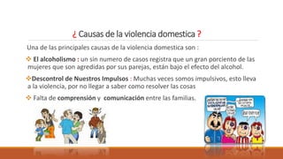 ¿ Causas de la violencia domestica ?
Una de las principales causas de la violencia domestica son :
 El alcoholismo : un sin numero de casos registra que un gran porciento de las
mujeres que son agredidas por sus parejas, están bajo el efecto del alcohol.
Descontrol de Nuestros Impulsos : Muchas veces somos impulsivos, esto lleva
a la violencia, por no llegar a saber como resolver las cosas
 Falta de comprensión y comunicación entre las familias.
 