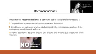 Recomendaciones
Importantes recomendaciones o concejos sobre la violencia domestica :
 Dar prioridad a la prevención de los abusos sexuales de menores.
 Sensibilizar a los regímenes jurídicos y judiciales sobre las necesidades especificas de las
mujeres que son victimas de violencia.
Reforzar los sistemas de apoyo oficiales y no oficiales a las mujeres que no conviven con la
violencia.
 