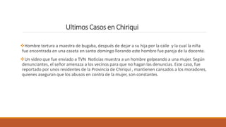 Ultimos Casos en Chiriqui
Hombre tortura a maestra de bugaba, después de dejar a su hija por la calle y la cual la niña
fue encontrada en una caseta en santo domingo llorando este hombre fue pareja de la docente.
Un video que fue enviado a TVN Noticias muestra a un hombre golpeando a una mujer. Según
denunciantes, el señor amenaza a los vecinos para que no hagan las denuncias. Este caso, fue
reportado por unos residentes de la Provincia de Chiriquí , mantienen cansados a los moradores,
quienes aseguran que los abusos en contra de la mujer, son constantes.
 