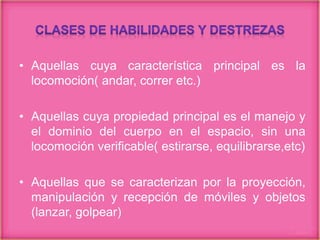 • Aquellas cuya característica principal es la
locomoción( andar, correr etc.)
• Aquellas cuya propiedad principal es el manejo y
el dominio del cuerpo en el espacio, sin una
locomoción verificable( estirarse, equilibrarse,etc)
• Aquellas que se caracterizan por la proyección,
manipulación y recepción de móviles y objetos
(lanzar, golpear)
 