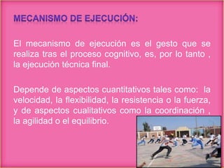 El mecanismo de ejecución es el gesto que se
realiza tras el proceso cognitivo, es, por lo tanto ,
la ejecución técnica final.
Depende de aspectos cuantitativos tales como: la
velocidad, la flexibilidad, la resistencia o la fuerza,
y de aspectos cualitativos como la coordinación ,
la agilidad o el equilibrio.
 