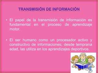 • El papel de la transmisión de información es
fundamental en el proceso de aprendizaje
motor.
• El ser humano como un procesador activo y
constructivo de informaciones; desde temprana
edad, las utiliza en los aprendizajes deportivos.
 