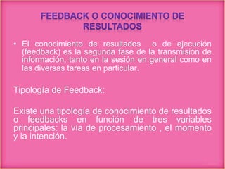 • El conocimiento de resultados o de ejecución
(feedback) es la segunda fase de la transmisión de
información, tanto en la sesión en general como en
las diversas tareas en particular.
Tipología de Feedback:
Existe una tipología de conocimiento de resultados
o feedbacks en función de tres variables
principales: la vía de procesamiento , el momento
y la intención.
 