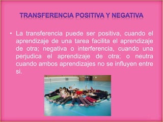 • La transferencia puede ser positiva, cuando el
aprendizaje de una tarea facilita el aprendizaje
de otra; negativa o interferencia, cuando una
perjudica el aprendizaje de otra; o neutra
cuando ambos aprendizajes no se influyen entre
si.
 