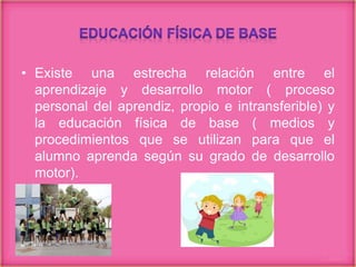 • Existe una estrecha relación entre el
aprendizaje y desarrollo motor ( proceso
personal del aprendiz, propio e intransferible) y
la educación física de base ( medios y
procedimientos que se utilizan para que el
alumno aprenda según su grado de desarrollo
motor).
 