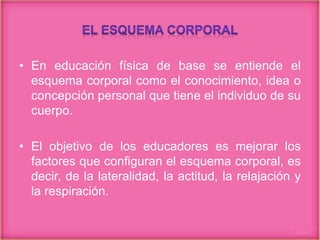 • En educación física de base se entiende el
esquema corporal como el conocimiento, idea o
concepción personal que tiene el individuo de su
cuerpo.
• El objetivo de los educadores es mejorar los
factores que configuran el esquema corporal, es
decir, de la lateralidad, la actitud, la relajación y
la respiración.
 