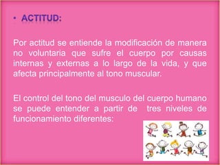 Por actitud se entiende la modificación de manera
no voluntaria que sufre el cuerpo por causas
internas y externas a lo largo de la vida, y que
afecta principalmente al tono muscular.
El control del tono del musculo del cuerpo humano
se puede entender a partir de tres niveles de
funcionamiento diferentes:
 