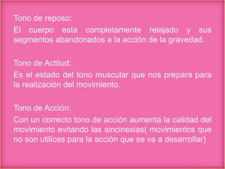 Tono de reposo:
El cuerpo esta completamente relajado y sus
segmentos abandonados a la acción de la gravedad.
Tono de Actitud:
Es el estado del tono muscular que nos prepara para
la realización del movimiento.
Tono de Acción:
Con un correcto tono de acción aumenta la calidad del
movimiento evitando las sincinesias( movimientos que
no son utilices para la acción que se va a desarrollar)
 