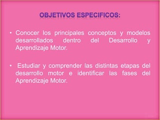 • Conocer los principales conceptos y modelos
desarrollados dentro del Desarrollo y
Aprendizaje Motor.
• Estudiar y comprender las distintas etapas del
desarrollo motor e identificar las fases del
Aprendizaje Motor.
 