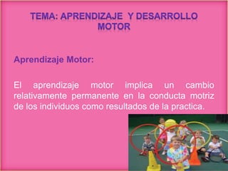 Aprendizaje Motor:
El aprendizaje motor implica un cambio
relativamente permanente en la conducta motriz
de los individuos como resultados de la practica.
 