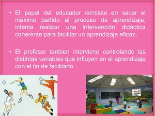 • El papel del educador consiste en sacar el
máximo partido al proceso de aprendizaje;
intenta realizar una intervención didáctica
coherente para facilitar un aprendizaje eficaz.
• El profesor tanbien interviene controlando las
distintas variables que influyen en el aprendizaje
con el fin de facilitarlo.
 