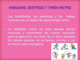 • Las habilidades, las destrezas y las tareas
motrices son el objeto del aprendizaje motor.
• La habilidad motriz es toda aquella acción
muscular o movimiento del cuerpo requerido
para la ejecución con éxito de un acto deseado
de manera precisa, en un tiempo mínimo y con
el menor coste energético.
 