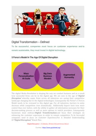 Digital Transformation – Defined 
To be successful, companies must focus on customer experience and to 
remain sustainable, they must invest in digital technology. 
5 Force’s Model In The Age Of Digital Disruption 
The 
digital 
Media 
Revolution 
is 
shaping 
the 
way 
we 
conduct 
business 
and 
as 
a 
result 
how 
successful 
firms 
can 
be 
in 
the 
digital 
age. 
We 
are 
now 
in 
the 
age 
of 
“Digital 
Disruption” 
whereby 
major 
firms 
across 
all 
industries 
are 
seeing 
their 
competitive 
landscape 
changing 
due 
to 
the 
digital 
technologies. 
Consequently 
the 
Porter’s 
5 
Forces 
Model 
needs 
to 
be 
reviewed 
in 
this 
digital 
age. 
For 
all 
industries, 
barriers 
to 
entry 
decrease 
while 
competition 
rises 
dramatically. 
Additionally 
buyers 
have 
now 
more 
control 
than 
ever 
before, 
with 
the 
ability 
to 
gather 
all 
information 
necessary 
for 
their 
decision-­‐making 
process 
as 
well 
as 
more 
options 
to 
switch 
providers. 
Consequently 
businesses 
must 
embrace 
Digital 
Transformation 
and 
focus 
their 
strategies 
on 
enhancing 
the 
customer 
experience 
in 
order 
to 
remain 
competitive. 
To 
be 
Successful 
companies 
need 
to 
focus 
on 
Customer 
Experience.For 
A 
Detailed 
Understanding 
Of 
“Digital 
Disruption” 
Watch 
This: 
Digital Disruption – A Debate, Writers Should Know About 
Courtesy: https://www.grubstreet.org/ 
 