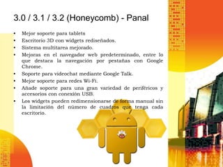 3.0 / 3.1 / 3.2 (Honeycomb) - Panal
•   Mejor soporte para tablets
•   Escritorio 3D con widgets rediseñados.
•   Sistema multitarea mejorado.
•   Mejoras en el navegador web predeterminado, entre lo
    que destaca la navegación por pestañas con Google
    Chrome.
•   Soporte para videochat mediante Google Talk.
•   Mejor soporte para redes Wi-Fi.
•   Añade soporte para una gran variedad de periféricos y
    accesorios con conexión USB.
•   Los widgets pueden redimensionarse de forma manual sin
    la limitación del número de cuadros que tenga cada
    escritorio.
 
