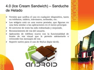 4.0 (Ice Cream Sandwich) – Sanduche
de Helado
 Versión que unifica el uso en cualquier dispositivo, tanto
  en teléfonos, tablets, televisores, netbooks, etc.
 Los widgets está en una nueva pestaña, que figuran en
  una lista similar a las aplicaciones en el menú principal.
 El corrector de texto ha sido rediseñado y mejorado.
 Reconocimiento de voz del usuario.
 Aplicación de teléfono nuevo con la funcionalidad de
  buzón de voz visual que le permite adelantarlo o
  retroceder los mensajes de voz.
 Soporte nativo para el uso de Stylus (lápiz táctil).
 