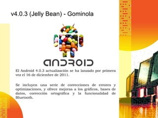 v4.0.3 (Jelly Bean) - Gominola




 El Android 4.0.3 actualización se ha lanzado por primera
 vez el 16 de diciembre de 2011.

 Se incluyen una serie de correcciones de errores y
 optimizaciones, y ofrece mejoras a los gráficos, bases de
 datos, corrección ortográfica y la funcionalidad de
 Bluetooth.
 
