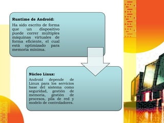 Runtime de Android:
Ha sido escrito de forma
que    un     dispositivo
puede correr múltiples
máquinas virtuales de
forma eficiente, el cual
está optimizado para
memoria mínima.




        Núcleo Linux:
        Android   depende     de
        Linux para los servicios
        base del sistema como
        seguridad, gestión de
        memoria,    gestión   de
        procesos, pila de red y
        modelo de controladores.
 