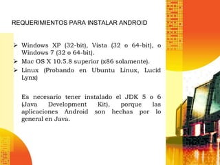 REQUERIMIENTOS PARA INSTALAR ANDROID


 Windows XP (32-bit), Vista (32 o 64-bit), o
  Windows 7 (32 o 64-bit).
 Mac OS X 10.5.8 superior (x86 solamente).
 Linux (Probando en Ubuntu Linux, Lucid
  Lynx)


  Es necesario tener instalado el JDK 5 o 6
  (Java    Development   Kit),   porque  las
  aplicaciones Android son hechas por lo
  general en Java.
 
