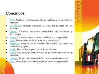 Comandos
•   Awk: Análisis y procesamiento de patrones en archivos y
    listados.
•   Basename: Permite eliminar la ruta del nombre de un
    archivo.
•   Chattr: Cambia atributos extendidos de archivos y
    directorios
•   Chgrp: Cambia el grupo de un archivo(s) o carpetas(s).
•   Date: Muestra/establece la fecha y hora actual.
•   Edquota: Administra el control de cuotas de disco de
    usuario y grupos.
•   Fdisk: Herramienta para particionar discos.
•   Gawk: Análisis y procesamiento de patrones en archivos y
    listados.
•   History: Muestra el historial de comandos del usuario.
•   Init: Control de inicialización de un nivel de ejecucción.
 