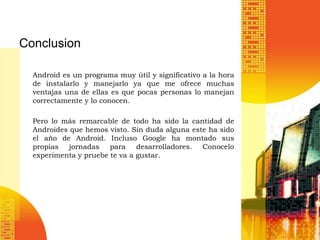 Conclusion

  Android es un programa muy útil y significativo a la hora
  de instalarlo y manejarlo ya que me ofrece muchas
  ventajas una de ellas es que pocas personas lo manejan
  correctamente y lo conocen.

  Pero lo más remarcable de todo ha sido la cantidad de
  Androides que hemos visto. Sin duda alguna este ha sido
  el año de Android. Incluso Google ha montado sus
  propias jornadas para desarrolladores. Conocelo
  experimenta y pruebe te va a gustar.
 