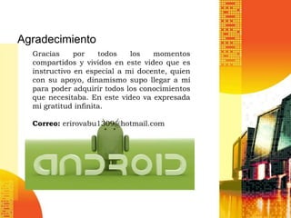 Agradecimiento
  Gracias     por    todos   los   momentos
  compartidos y vividos en este video que es
  instructivo en especial a mi docente, quien
  con su apoyo, dinamismo supo llegar a mí
  para poder adquirir todos los conocimientos
  que necesitaba. En este video va expresada
  mi gratitud infinita.

  Correo: erirovabu1309@hotmail.com
 