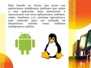 Esta basado en Linux, que junto con
aplicaciones middleware (software que asiste
a una aplicación para interactuar o
comunicarse con otras aplicaciones, software,
redes, hardware y/o sistemas operativos.),
está enfocado para ser utilizado en
dispositivos     móviles  como      teléfonos
inteligentes y tablets.
 