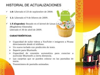 HISTORIAL DE ACTUALIZACIONES
   1.0: Liberado el 23 de septiembre de 2008.


   1.1: Liberado el 9 de febrero de 2009.

   1.5 (Cupcake): Basado en el kernel de Linux 2.6.27.
    (Magdalena Glaseada)
    Liberado el 30 de abril de 2009.

    CARACTERÍSTICAS:

       Capacidad de subir videos a YouTube e imágenes a Picasa
        directamente desde el teléfono.
       Un nuevo teclado con predicción de texto.
       Soporte para Bluetooth.
       Capacidad de conexión automática para conectar a
        auricular Bluetooth a cierta distancia.
       Las carpetas que se pueden colocar en las pantallas de
        inicio.
       Transiciones de pantalla animadas.
 