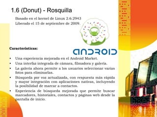1.6 (Donut) - Rosquilla
    Basado en el kernel de Linux 2.6.2943
    Liberado el 15 de septiembre de 2009.




Características:

•   Una experiencia mejorada en el Android Market.
•   Una interfaz integrada de cámara, filmadora y galería.
•   La galería ahora permite a los usuarios seleccionar varias
    fotos para eliminarlas.
•   Búsqueda por voz actualizada, con respuesta más rápida
    y mayor integración con aplicaciones nativas, incluyendo
    la posibilidad de marcar a contactos.
•   Experiencia de búsqueda mejorada que permite buscar
    marcadores, historiales, contactos y páginas web desde la
    pantalla de inicio.
 
