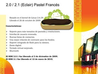 2.0 / 2.1 (Eclair) Pastel Francés


    Basado en el kernel de Linux 2.6.29
    Librado el 26 de octubre de 2009.

Características:

   Soporte para más tamaños de pantalla y resoluciones.
   Interfaz de usuario renovada.
   Nuevas listas de contactos.
   Una mejor relación de contraste para los fondos.
   Soporte integrado de flash para la cámara.
   Zoom digital.
   Teclado virtual mejorado.
   Bluetooth

El SDK 2.0.1 fue liberado el 3 de diciembre de 2009.
El SDK 2.1 fue liberado el 12 de enero de 2010.
 