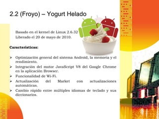 2.2 (Froyo) – Yogurt Helado

   Basado en el kernel de Linux 2.6.32
   Liberado el 20 de mayo de 2010.

Características:

 Optimización general del sistema Android, la memoria y el
  rendimiento.
 Integración del motor JavaScript V8 del Google Chrome
  en la aplicación Browser.
 Funcionalidad de Wi-Fi.
 Actualización     del   Market    con     actualizaciones
  automáticas.
 Cambio rápido entre múltiples idiomas de teclado y sus
  diccionarios.
 