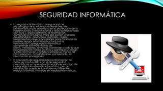 SEGURIDAD INFORMÁTICA
• La seguridad informática o seguridad de
tecnologías de la información es el área de
la informática que se enfoca en la protección de la
infraestructura computacional y todo lo relacionado
con esta y, especialmente, la información
contenida o circulante. Para ello existen una serie
de estándares, protocolos, métodos, reglas,
herramientas y leyes concebidas para minimizar los
posibles riesgos a la infraestructura o a la
información. La seguridad informática
comprende software (bases de
datos, metadatos, archivos), hardware y todo lo que
la organización valore (activo) y signifique un riesgo
si esta información confidencial llega a manos de
otras personas, convirtiéndose, por ejemplo, en
información privilegiada.
• El concepto de seguridad de la información no
debe ser confundido con el de «seguridad
informática», ya que este último solo se encarga de
la seguridad en el medio informático, pero la
información puede encontrarse en diferentes
medios o formas, y no solo en medios informáticos.

 