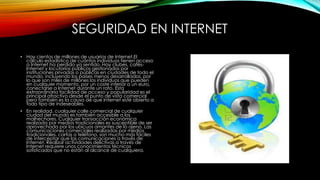 SEGURIDAD EN INTERNET
• Hay cientos de millones de usuarios de Internet.El
cálculo estadístico de cuántos individuos tienen acceso
a Internet ha perdido ya sentido. Hay clubes, cafésInternet y locutorios públicos gestionados por
instituciones privadas o públicas en ciudades de todo el
mundo, incluyendo los países menos desarrollados, por
lo que son miles de millones los individuos que pueden
en cualquier momento, por un coste inferior a un euro,
conectarse a Internet durante un rato. Esta
extraordinaria facilidad de acceso y popularidad es el
principal atractivo desde el punto de vista comercial
pero también es la causa de que Internet esté abierto a
todo tipo de indeseables.
• En realidad, cualquier calle comercial de cualquier
ciudad del mundo es también accesible a los
malhechores. Cualquier transacción económica
realizada por medios tradicionales es susceptible de ser
aprovechada por los ubicuos amantes de lo ajeno. Las
comunicaciones comerciales realizadas por medios
tradicionales, cartas o teléfono, son mucho más fáciles
de interceptar que las comunicaciones a través de
Internet. Realizar actividades delictivas a través de
Internet requiere unos conocimientos técnicos
sofisticados que no están al alcance de cualquiera.

 