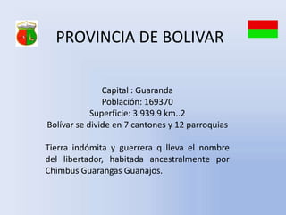 PROVINCIA DE BOLIVAR

               Capital : Guaranda
               Población: 169370
            Superficie: 3.939.9 km..2
Bolívar se divide en 7 cantones y 12 parroquias

Tierra indómita y guerrera q lleva el nombre
del libertador, habitada ancestralmente por
Chimbus Guarangas Guanajos.
 