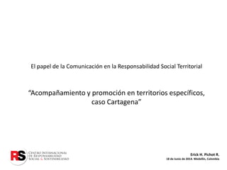 Erick H. Pichot R.
18 de Junio de 2014. Medellín, Colombia
El papel de la Comunicación en la Responsabilidad Social Territorial
“Acompañamiento y promoción en territorios específicos,
caso Cartagena”
 
