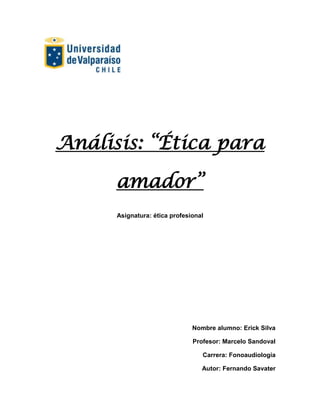 Análisis: “Ética para

      amador”
      Asignatura: ética profesional




                               Nombre alumno: Erick Silva

                               Profesor: Marcelo Sandoval

                                  Carrera: Fonoaudiología

                                  Autor: Fernando Savater
 