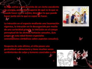 Es más activo y está provisto de un cierto excedente
de energía, es posible ocuparse de qué es lo que se
puede hacer con la acción; descubre lo que puede
hacer junto con lo que es capaz de hacer.

La intrusión en el espacio mediante una locomoción
vigorosa, la intrusión en lo desconocido por medio
de una curiosidad grande, la intrusión en el campo
perceptual de los demás, fantasías sexuales, (Los
juegos en esta edad tienen especiales
connotaciones simbólicas sobre aspectos sexuales).

Respecto de esto último, el niño posee una
genitalidad rudimentaria y tiene muchas veces
sentimientos de culpa y temores asociados a ello
 