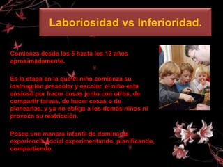 Laboriosidad vs Inferioridad.

Comienza desde los 5 hasta los 13 años
aproximadamente.

Es la etapa en la que el niño comienza su
instrucción prescolar y escolar, el niño está
ansioso por hacer cosas junto con otros, de
compartir tareas, de hacer cosas o de
planearlas, y ya no obliga a los demás niños ni
provoca su restricción.

Posee una manera infantil de dominar la
experiencia social experimentando, planificando,
compartiendo.
 