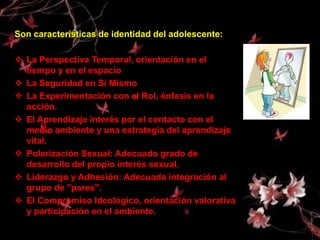 Son características de identidad del adolescente:

 La Perspectiva Temporal, orientación en el
  tiempo y en el espacio
 La Seguridad en Sí Mismo
 La Experimentación con el Rol, énfasis en la
  acción.
 El Aprendizaje interés por el contacto con el
  medio ambiente y una estrategia del aprendizaje
  vital.
 Polarización Sexual: Adecuado grado de
  desarrollo del propio interés sexual.
 Liderazgo y Adhesión: Adecuada integración al
  grupo de "pares".
 El Compromiso Ideológico, orientación valorativa
  y participación en el ambiente.
 