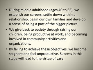 • During middle adulthood (ages 40 to 65), we
establish our careers, settle down within a
relationship, begin our own families and develop
a sense of being a part of the bigger picture.
• We give back to society through raising our
children, being productive at work, and becoming
involved in community activities and
organizations.
• By failing to achieve these objectives, we become
stagnant and feel unproductive. Success in this
stage will lead to the virtue of care.
 